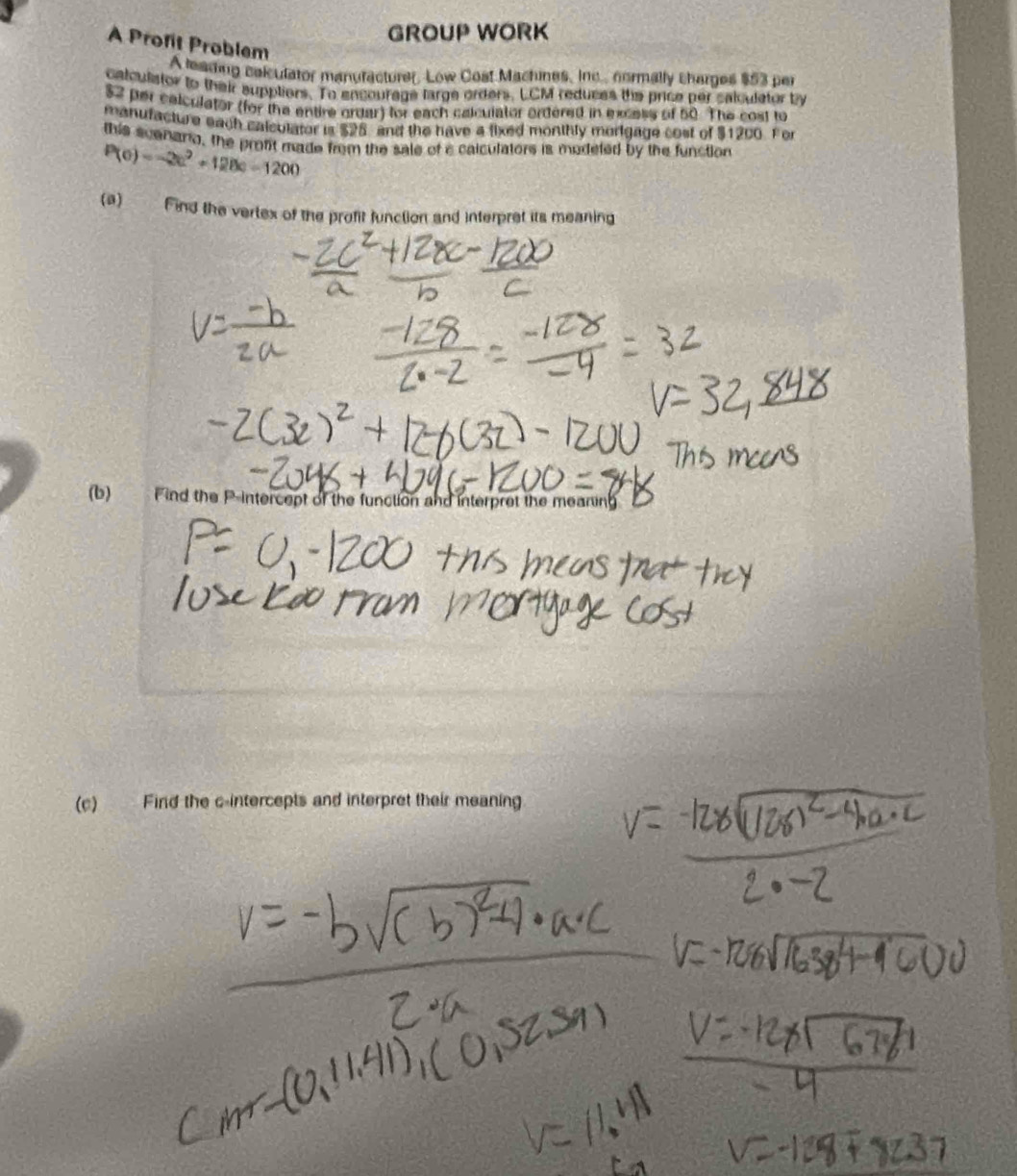 GROUP WORK 
A Profit Problem 
A leading colculator manufacturer, Low Cost Machines, Inc. normally charges $53 per 
calculstor to their suppliors. To encourage large orders. LCM reduces the price per salculator by
$2 per celculator (for the entire ordar) for each calculator ordered in excess of 50. The cost to 
manufacture each calculator is $25, and the have a fixed monthly morigage cost of $1200. For 
this scenano, the profit made from the sale of a calculators is modeted by the function
P(c)=-2c^2+128c-1200
(a) Find the vertex of the profit function and interpret its meaning 
(b) Find the P -intercept of the function and interpret the mearing 
(c) Find the c -intercepts and interpret their meaning