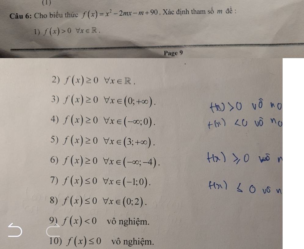 (1) 
Câu 6: Cho biểu thức f(x)=x^2-2mx-m+90. Xác định tham số m đề : 
1) f(x)>0forall x∈ R. 
Page 9 
2) f(x)≥ 0forall x∈ R. 
3) f(x)≥ 0forall x∈ (0;+∈fty ). 
4) f(x)≥ 0forall x∈ (-∈fty ;0). 
5) f(x)≥ 0forall x∈ (3;+∈fty ). 
6) f(x)≥ 0forall x∈ (-∈fty ;-4). 
7) f(x)≤ 0forall x∈ (-1;0). 
8) f(x)≤ 0forall x∈ (0;2). 
9) f(x)<0</tex> vô nghiệm. 
10) f(x)≤ 0 vô nghiệm.