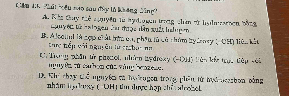 Phát biểu nào sau đây là không đúng?
A. Khi thay thế nguyên tử hydrogen trong phân tử hydrocarbon bằng
nguyên tử halogen thu được dẫn xuất halogen.
B. Alcohol là hợp chất hữu cơ, phân tử có nhóm hydroxy (-OH) liên kết
trực tiếp với nguyên tử carbon no.
C. Trong phân tử phenol, nhóm hydroxy (-OH) liên kết trực tiếp với
nguyên tử carbon của vòng benzene.
D. Khi thay thế nguyên tử hydrogen trong phân tử hydrocarbon bằng
nhóm hydroxy (-OH) thu được hợp chất alcohol.