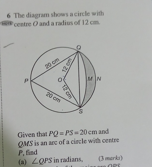 The diagram shows a circle with 
h centre O and a radius of 12 cm. 
Given that PQ=PS=20cm and
QMS is an arc of a circle with centre
P, find 
(a) ∠ QPS in radians, (3 marks) 
ADS