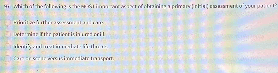 Which of the following is the MOST important aspect of obtaining a primary (initial) assessment of your patient?
Prioritize further assessment and care.
Determine if the patient is injured or ill.
Identify and treat immediate life threats.
Care on scene versus immediate transport.