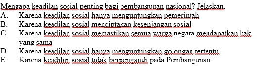 Mengapa keadilan sosial penting bagi pembangunan nasional? Jelaskan.
A. Karena keadilan sosial hanya menguntungkan pemerintah
B. Karena keadilan sosial menciptakan keseniangan sosial
C. Karena keadilan sosial memastikan semua warga negara mendapatkan hak
yang sama
D. Karena keadilan sosial hanya menguntungkan golongan tertentu
E. Karena keadilan sosial tidak berpengaruh pada Pembangunan