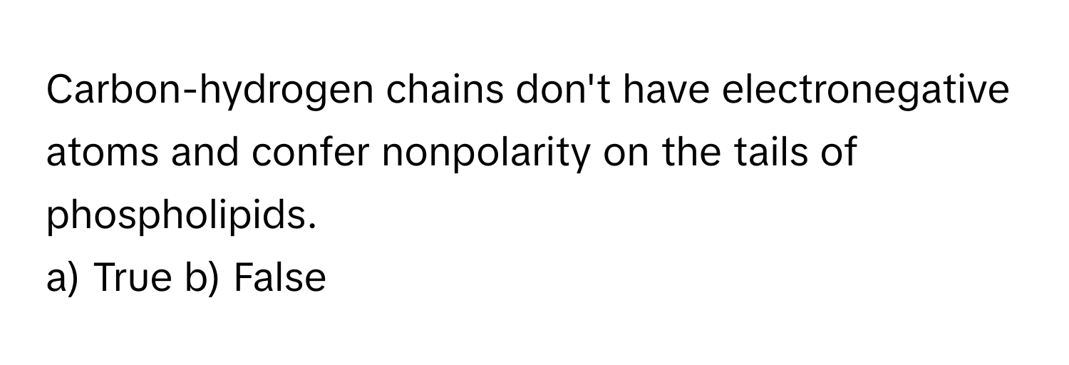 Carbon-hydrogen chains don't have electronegative atoms and confer nonpolarity on the tails of phospholipids.

a) True b) False