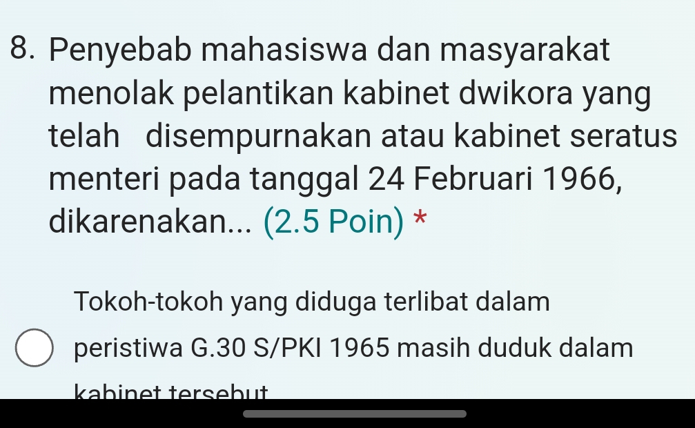 Penyebab mahasiswa dan masyarakat 
menolak pelantikan kabinet dwikora yang 
telah disempurnakan atau kabinet seratus 
menteri pada tanggal 24 Februari 1966, 
dikarenakan... (2.5 Poin) * 
Tokoh-tokoh yang diduga terlibat dalam 
peristiwa G. 30 S/PKI 1965 masih duduk dalam 
kabinet tersebut