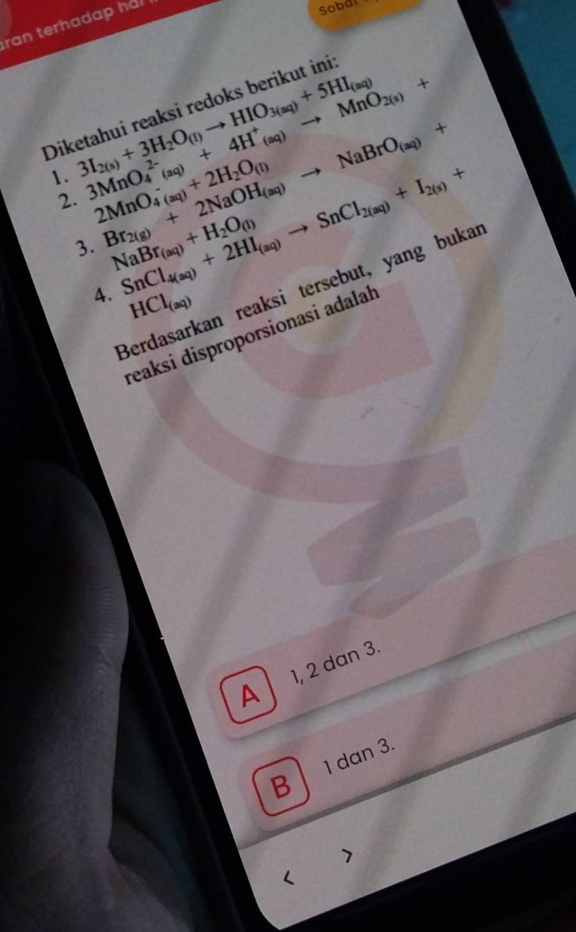 ran terhadap ha 
Sobal
Diketahui reaksi redoks berikut ini
1. 3I_2(s)+3H_2O_(l)to HIO_3(aq)+5HI_(aq)
2. 3MnO_4^((2-)(aq)+4H^+)_(aq)to MnO_2(s)+
2MnO_(4(aq))^-+2H_2O_(l)
3. Br_2(g)+2NaOH_(aq)to NaBrO_(aq)+
NaBr_(aq)+H_2O_(l)
4. SnCl_4(aq)+2HI_(aq)to SnCl_2(aq)+I_2(s)+
Berdasarkan reaksi tersebut, yang bukar
HCl_(aq)
reaksi disproporsionasi adalah
A 1, 2 dan 3.
1 dan 3.
B
<