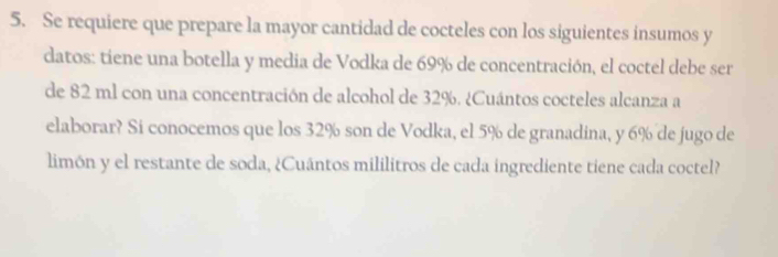 Se requiere que prepare la mayor cantidad de cocteles con los siguientes insumos y 
datos: tiene una botella y media de Vodka de 69% de concentración, el coctel debe ser 
de 82 ml con una concentración de alcohol de 32%. ¿Cuántos cocteles alcanza a 
elaborar? Si conocemos que los 32% son de Vodka, el 5% de granadina, y 6% de jugo de 
limón y el restante de soda, ¿Cuántos mililitros de cada ingrediente tiene cada coctel?