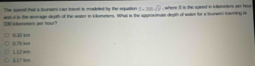 The speed that a Isunami can travel is modeled by the equation S=356sqrt(d) , where S is the speed in killometers per hout
and a is the average depth of the water in kilometers. What is the approximate depth of water for a tsunami traveling at
200 klometers per hour?
0.32 km
0.75 kcm
1.12 km
3.17 km