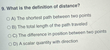 What is the definition of distance?
A) The shortest path between two points
B) The total length of the path traveled
C) The difference in position between two points
D) A scalar quantity with direction