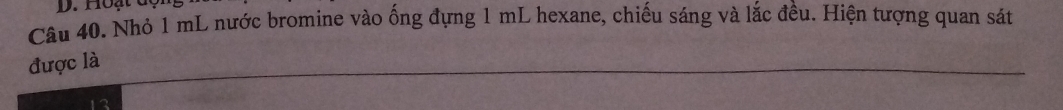 Hoạt dộ: 
Câu 40. Nhỏ 1 mL nước bromine vào ống đựng 1 mL hexane, chiếu sáng và lắc đều. Hiện tượng quan sát 
được là 
_