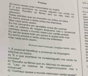 Pressa
Leia s
Lors
Só tenho tempo pras manchetes no metró Era s
E o que acontece na novela alguém me conta no um
corredor. Escolho os filmes que eu não vejo no gair
elevador. Pelas estrelas que eu encontro na crítica do leitor
cact
Eu tenho pressa e tanta coisa me interessa.
gent
Mas nada tanto assim. ben
suhi
Eu me concentro em apostilas coisa tão normal
Lelo os roteiros de viagem enquanto rola o comercial and
nín
conheço quase o mundo inteiro por cartão-postal
Eu sel de quase tudo um pouco e quase tudo mal ger fec
Eu tenho pressa e tanta coisa me interessa de
mas nada tanto assim. ter
eu
Bruno & Leoni Fortunato, Greatest Hits' 30, WEA. er
1. É possível identificar a presença da linguagem E
d
informal no trecho
a) 'E o que acontece na novela/alguém me conta no
corredor"
b
b) "Escolho os filmes que eu não/vejo no elevador".
c) “Leio os roteiros de viagem/enquanto rola o
comercial".
d) "Conheço quase o mundo inteiro/por cartão-postal!"