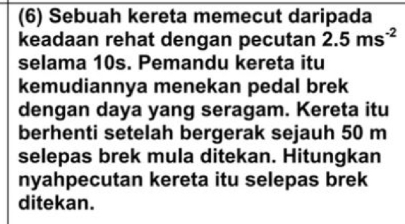 (6) Sebuah kereta memecut daripada 
keadaan rehat dengan pecutan 2.5ms^(-2)
selama 10s. Pemandu kereta itu 
kemudiannya menekan pedal brek 
dengan daya yang seragam. Kereta itu 
berhenti setelah bergerak sejauh 50 m
selepas brek mula ditekan. Hitungkan 
nyahpecutan kereta itu selepas brek 
ditekan.