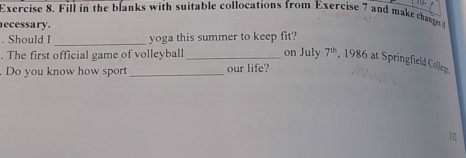 Fill in the blanks with suitable collocations from Exercise 7 and make changes if 
ecessary. 
. Should I_ yoga this summer to keep fit? 
. The first official game of volleyball _on July 7^(th) , 1986 at Springfield College. 
. Do you know how sport _our life?