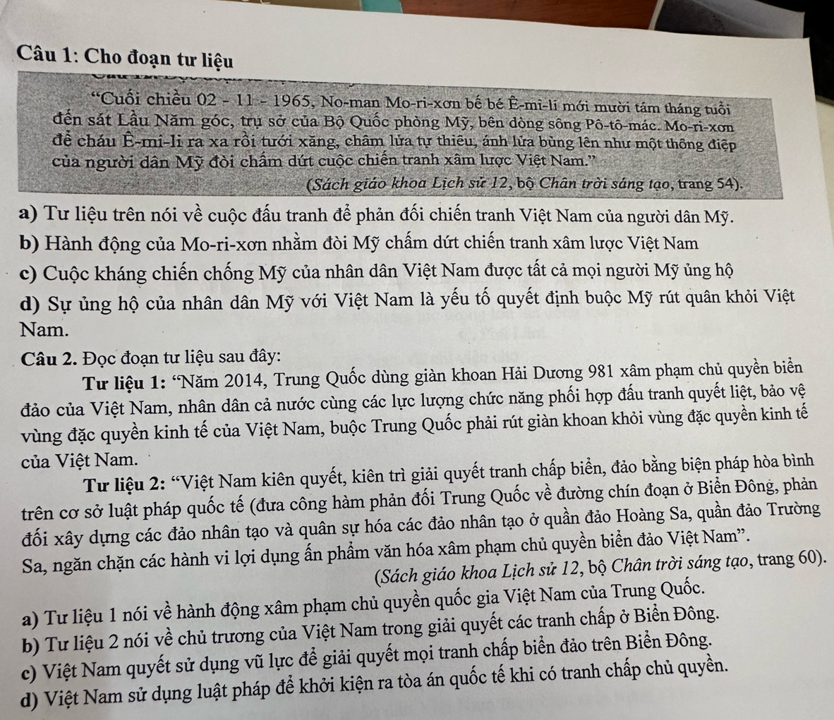 Cho đoạn tư liệu
“Cuối chiều 02 - 11 - 1965, No-man Mo-ri-xơn bế bé Ê-mi-li mới mười tám tháng tuổi
đến sát Lầu Năm góc, trụ sở của Bộ Quốc phòng Mỹ, bên dòng sông Pô-tô-mác. Mo-ri-xơn
để cháu Ê-mi-li ra xa rồi tưới xăng, châm lửa tự thiêu, ánh lửa bùng lên như một thông điệp
của người dân Mỹ đòi chẩm dứt cuộc chiến tranh xâm lược Việt Nam.''
(Sách giáo khoa Lịch sử 12, bộ Chân trời sáng tạo, trang 54).
a) Tư liệu trên nói về cuộc đấu tranh để phản đối chiến tranh Việt Nam của người dân Mỹ.
b) Hành động của Mo-ri-xơn nhằm đòi Mỹ chấm dứt chiến tranh xâm lược Việt Nam
c) Cuộc kháng chiến chống Mỹ của nhân dân Việt Nam được tất cả mọi người Mỹ ủng hộ
d) Sự ủng hộ của nhân dân Mỹ với Việt Nam là yếu tố quyết định buộc Mỹ rút quân khỏi Việt
Nam.
Câu 2. Đọc đoạn tư liệu sau đây:
Tư liệu 1: ‘Năm 2014, Trung Quốc dùng giàn khoan Hải Dương 981 xâm phạm chủ quyền biển
đảo của Việt Nam, nhân dân cả nước cùng các lực lượng chức năng phối hợp đấu tranh quyết liệt, bảo vệ
vùng đặc quyền kinh tế của Việt Nam, buộc Trung Quốc phải rút giàn khoan khỏi vùng đặc quyền kinh tế
của Việt Nam.
Từ liệu 2: “Việt Nam kiên quyết, kiên trì giải quyết tranh chấp biển, đảo bằng biện pháp hòa bình
trên cơ sở luật pháp quốc tế (đưa công hàm phản đối Trung Quốc về đường chín đoạn ở Biển Đông, phản
đối xây dựng các đảo nhân tạo và quân sự hóa các đảo nhân tạo ở quần đảo Hoàng Sa, quần đảo Trường
Sa, ngăn chặn các hành vi lợi dụng ấn phẩm văn hóa xâm phạm chủ quyền biển đảo Việt Nam''.
(Sách giáo khoa Lịch sử 12, bộ Chân trời sáng tạo, trang 60).
a) Tư liệu 1 nói về hành động xâm phạm chủ quyền quốc gia Việt Nam của Trung Quốc.
b) Tư liệu 2 nói về chủ trương của Việt Nam trong giải quyết các tranh chấp ở Biển Đông.
c) Việt Nam quyết sử dụng vũ lực để giải quyết mọi tranh chấp biển đảo trên Biển Đông.
d) Việt Nam sử dụng luật pháp để khởi kiện ra tòa án quốc tế khi có tranh chấp chủ quyền.