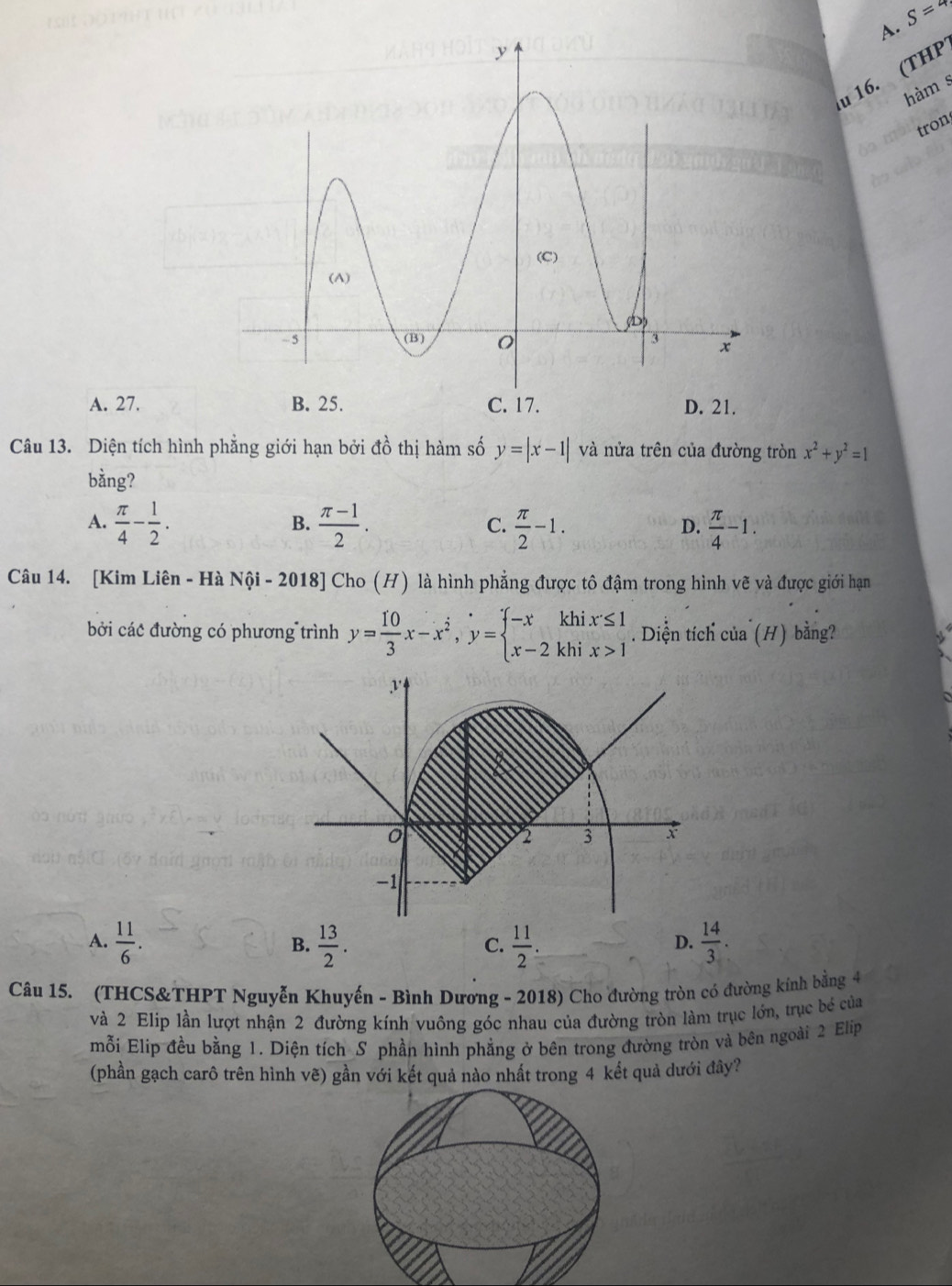 S=4
u 16. (THP
hàm s
tron
A. 27. D. 21.
Câu 13. Diện tích hình phẳng giới hạn bởi đồ thị hàm số y=|x-1| và nửa trên của đường tròn x^2+y^2=1
bằng?
A.  π /4 - 1/2 .  (π -1)/2 .  π /2 -1.  π /4 -1. 
B.
C.
D.
Câu 14. [Kim Liên - Hà Nội - 2018] Cho (H) là hình phẳng được tô đậm trong hình vẽ và được giới hạn
bởi các đường có phương trình y= 10/3 x-x^2, y=beginarrayl -xkhix≤ 1 x-2khix>1endarray.. Diện tích của (H) bằng?
A.  11/6 .  13/2 .  11/2   14/3 . 
B.
C.
D.
Câu 15. (THCS&THPT Nguyễn Khuyến - Bình Dương - 2018) Cho đường tròn có đường kính bằng 4
và 2 Elip lần lượt nhận 2 đường kính vuông góc nhau của đường tròn làm trục lớn, trục bề của
mỗi Elip đều bằng 1. Diện tích_S phần hình phẳng ở bên trong đường tròn và bên ngoài 2 Elip
(phần gạch carô trên hình vẽ) gần với kết quả nào nhất trong 4 kết quả dưới đây?