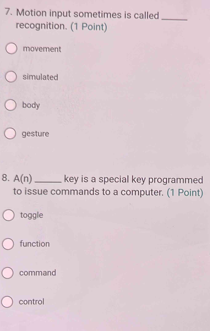 Motion input sometimes is called_
recognition. (1 Point)
movement
simulated
body
gesture
8. A(n)_ key is a special key programmed
to issue commands to a computer. (1 Point)
toggle
function
command
control