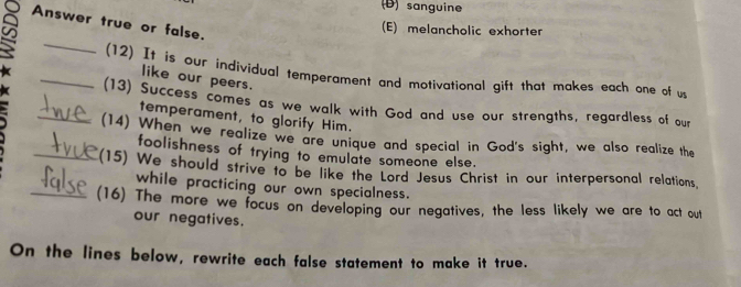 (D) sanguine
Answer true or false.
(E) melancholic exhorter
_

_(12) It is our individual temperament and motivational gift that makes each one of u
like our peers.
_(13) Success comes as we walk with God and use our strengths, regardless of our
temperament, to glorify Him.
(14) When we realize we are unique and special in God's sight, we also realize the
foolishness of trying to emulate someone else.
_(15) We should strive to be like the Lord Jesus Christ in our interpersonal relations.
while practicing our own specialness.
_(16) The more we focus on developing our negatives, the less likely we are to act out
our negatives.
On the lines below, rewrite each false statement to make it true.