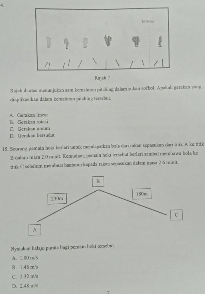 Rajah di atas menunjukan satu kemahiran pitching dalam sukan sofbol. Apakah gerakan yang
diaplikasikan dalam kemahiran pitching tersebut.
A. Gerakan linear
B. Gerakan rotasi
C. Gerakan umum
D. Gerakan bersudut
15. Seorang pemain hoki berlari untuk mendapatkan bola dari rakan sepasukan dari titik A ke titik
B dalam masa 2.0 minit. Kemudian, pemain hoki tersebut berlari sambal membawa bola ke
titik C sebelum membuat hantaran kepada rakan sepasukan dalam masa 2.6 minit.
Nyatakan halaju purata bagi pemain hoki tersebut.
A. 1.00 m/s
B. 1.48 m/s
C. 2.32 m/s
D. 2.48 m/s