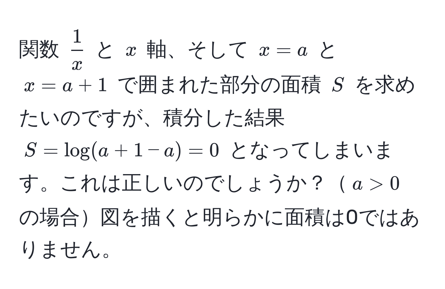 関数 $ 1/x $ と $x$ 軸、そして $x = a$ と $x = a + 1$ で囲まれた部分の面積 $S$ を求めたいのですが、積分した結果 $S = log(a + 1 - a) = 0$ となってしまいます。これは正しいのでしょうか？$a > 0$ の場合図を描くと明らかに面積は0ではありません。