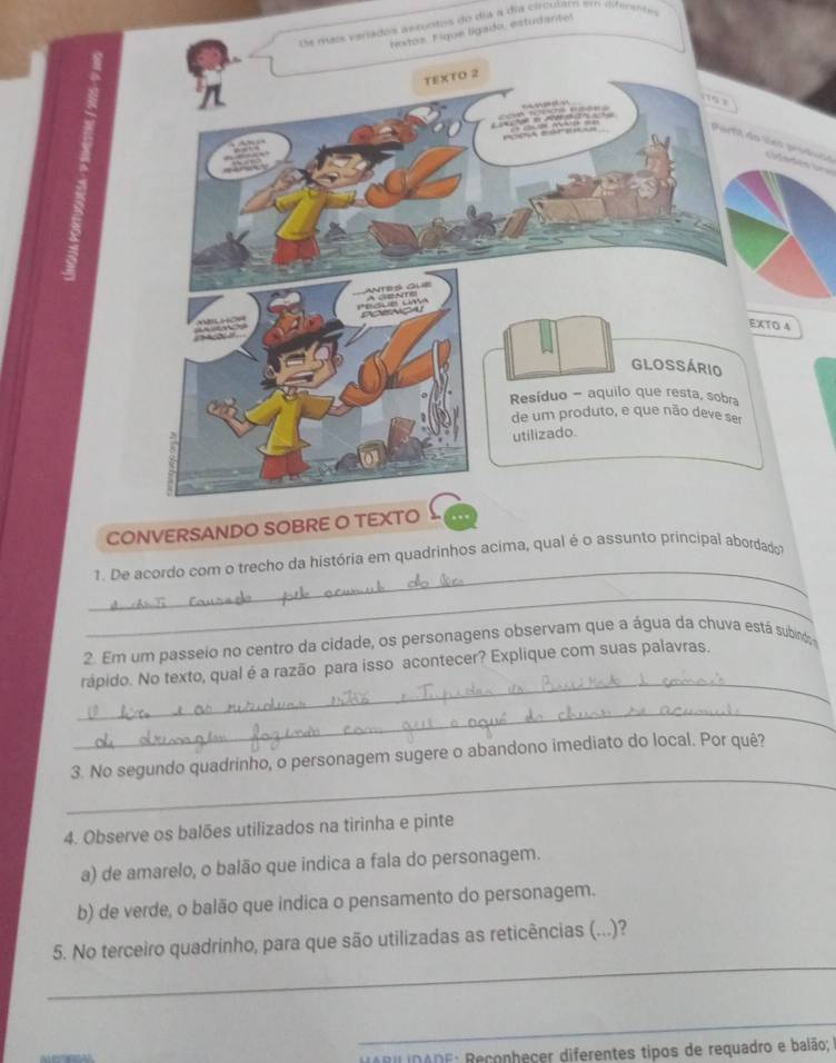 De mais varados ascuntos do dia a dia circulam em gifenentes 
do, estudante! 
Parfil do lns producó 
CONVERSANDO SOBRE O TEXTO 
_ 
1. De acordo com o trecho da história em quadrinhos acima, qual é o assunto principal abordado 
_ 
2. Em um passeio no centro da cidade, os personagens observam que a água da chuva está subino 
_ 
rápido. No texto, qual é a razão para isso acontecer? Explique com suas palavras. 
_ 
_ 
3. No segundo quadrinho, o personagem sugere o abandono imediato do local. Por quê? 
4. Observe os balões utilizados na tirinha e pinte 
a) de amarelo, o balão que indica a fala do personagem. 
b) de verde, o balão que indica o pensamento do personagem. 
_ 
5. No terceiro quadrinho, para que são utilizadas as reticências (...)? 
_ 
H ARI IDA DE: Reconheçer diferentes tipos de requadro e balão;