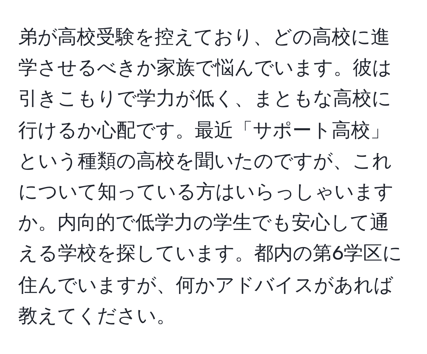 弟が高校受験を控えており、どの高校に進学させるべきか家族で悩んでいます。彼は引きこもりで学力が低く、まともな高校に行けるか心配です。最近「サポート高校」という種類の高校を聞いたのですが、これについて知っている方はいらっしゃいますか。内向的で低学力の学生でも安心して通える学校を探しています。都内の第6学区に住んでいますが、何かアドバイスがあれば教えてください。