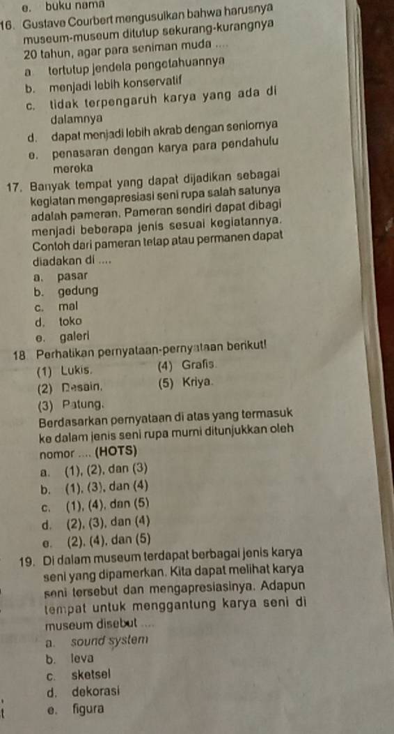 e. buku nama
16. Gustave Courbert mengusuikan bahwa harusnya
museum-museum ditutup sekurang-kurangnya
20 tahun, agar para seniman muda ....
a tertutup jendela pengetahuannya
b. menjadi lebih konservatif
c. tidak terpengaruh karya yang ada di
dalamnya
d. dapat menjadi lebih akrab dengan seniomya
e. penasaran dengan karya para pendahulu
mereka
17. Banyak tempat yang dapat dijadikan sebagai
kegiatan mengapresiasi seni rupa salah satunya
adalah pameran, Pameran sendiri dapat dibagi
menjadi beberapa jenis sesuai kegiatannya.
Contoh dari pameran telap atau permanen dapat
diadakan di ....
a. pasar
b. gedung
c. mal
d. toko
e. galeri
18 Perhalikan pernyataan-pernyataan berikut!
(1) Lukis. (4) Grafis
(2) Resain, (5) Kriya.
(3) Patung.
Berdasarkan pernyataan di atas yang termasuk
ke dalam jenis seni rupa murni ditunjukkan oleh
nomor .... (HOTS)
a. (1), (2), dan (3)
b. (1), (3), dan (4)
c. (1), (4), dan (5)
d. (2), (3), dan (4)
e. (2). (4), dan (5)
19. Di dalam museum terdapat berbagai jenis karya
seni yang dipamerkan. Kita dapat melihat karya
seni tersebut dan mengapresiasinya. Adapun
tempat untuk menggantung karya seni di
museum disebut ....
a. sound system
b. leva
c. sketsel
d. dekorasi
e. figura