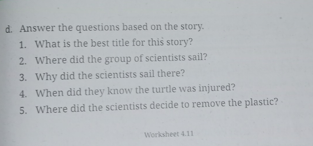 Answer the questions based on the story. 
1. What is the best title for this story? 
2. Where did the group of scientists sail? 
3. Why did the scientists sail there? 
4. When did they know the turtle was injured? 
5. Where did the scientists decide to remove the plastic? 
Worksheet 4.11