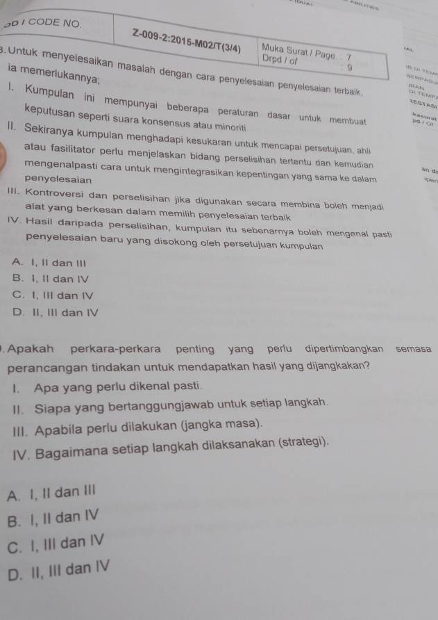 .k
RESTASI
ulan ini mempunyai beberapa peraturan dasar untuk membuat pdí Of
Kasural
keputusan seperti suara konsensus atau minoriti
lI. Sekiranya kumpulan menghadapi kesukaran untuk mencapai persetujuan, ahli
atau fasilitator perlu menjelaskan bidang perselisihan tertentu dan kemudian
an d
mengenalpasti cara untuk mengintegrasikan kepentingan yang sama ke dalam per
penyelesaian
III. Kontroversi dan perselisihan jika digunakan secara membina boleh menjadi
alat yang berkesan dalam memilih penyelesaian terbaik
IV. Hasil daripada perselisihan, kumpulan itu sebenarnya boleh mengenal pasti
penyelesaian baru yang disokong oleh persetujuan kumpulan
A. I, II dan III
B. I, II dan IV
C. I, III dan IV
D. II, II dan IV
. Apakah perkara-perkara penting yang perlu dipertimbangkan semasa
perancangan tindakan untuk mendapatkan hasil yang dijangkakan?
I. Apa yang perlu dikenal pasti.
II. Siapa yang bertanggungjawab untuk setiap langkah.
III. Apabila perlu dilakukan (jangka masa).
IV. Bagaimana setiap langkah dilaksanakan (strategi).
A. I, II dan III
B. I, II dan IV
C. I, III dan IV
D. II, III dan IV