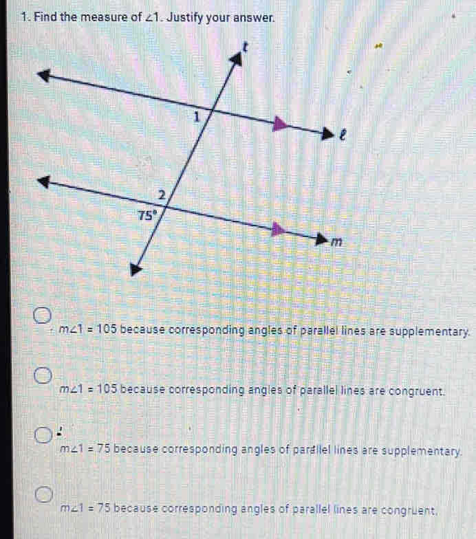 Find the measure of ∠ 1. Justify your answer.
m∠ 1=105 because corresponding angles of parallel lines are supplementary.
m∠ 1=105 because corresponding angles of parallel lines are congruent.
m∠ 1=75 because corresponding angles of parallel lines are supplementary.
m∠ 1=75 because corresponding angles of parallel lines are congruent.