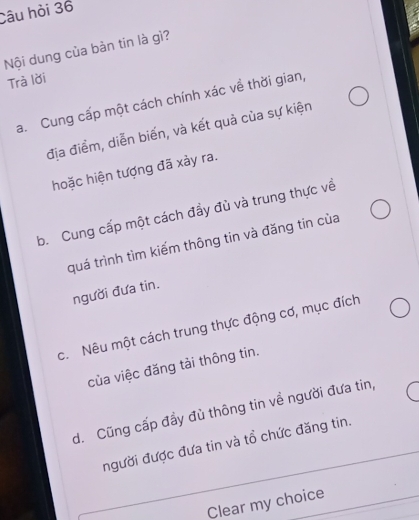 Câu hòi 36
Nội dung của bàn tin là gì?
Trà lời
a. Cung cấp một cách chính xác về thời gian,
địa điểm, diễn biến, và kết quả của sự kiện
hoặc hiện tượng đã xảy ra.
b. Cung cấp một cách đầy đù và trung thực về
quá trình tìm kiếm thông tin và đăng tin của
người đưa tin.
c. Nêu một cách trung thực động cơ, mục đích
của việc đăng tải thông tin.
d. Cũng cấp đầy đù thông tin về người đưa tin,
người được đưa tin và tồ chức đăng tin.
Clear my choice