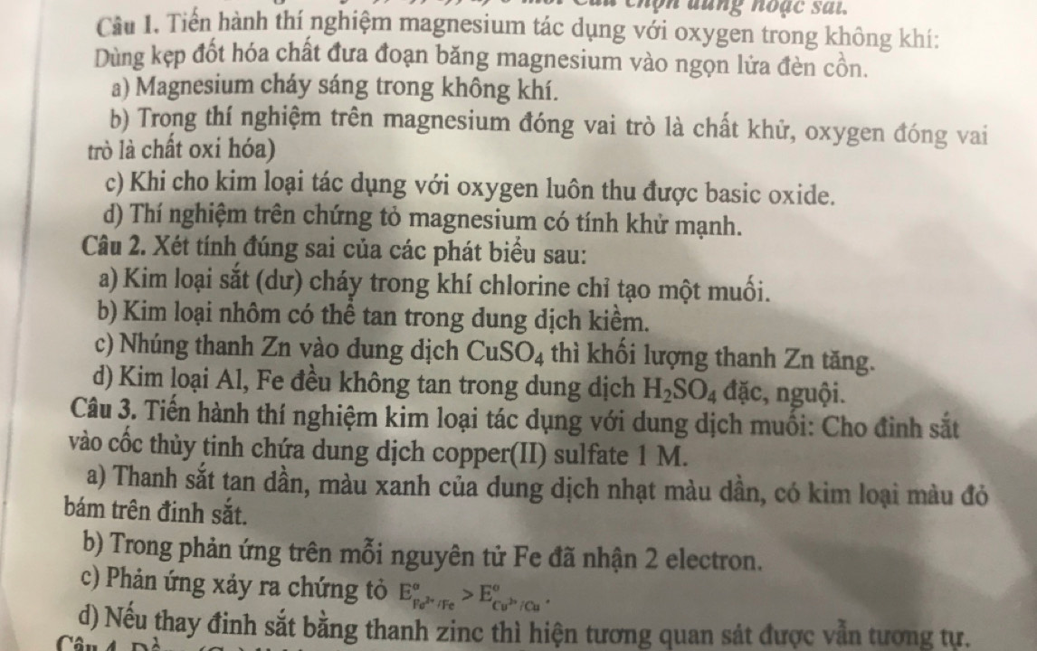 chộn đung noặc sai. 
Cầu 1. Tiển hành thí nghiệm magnesium tác dụng với oxygen trong không khí: 
Dùng kẹp đốt hóa chất đưa đoạn băng magnesium vào ngọn lửa đèn cồn. 
a) Magnesium cháy sáng trong không khí. 
b) Trong thí nghiệm trên magnesium đóng vai trò là chất khử, oxygen đóng vai 
trò là chất oxỉ hóa) 
c) Khi cho kim loại tác dụng với oxygen luôn thu được basic oxide. 
d) Thí nghiệm trên chứng tỏ magnesium có tính khử mạnh. 
Câu 2. Xét tính đúng sai của các phát biểu sau: 
a) Kim loại sắt (dư) cháy trong khí chlorine chỉ tạo một muối. 
b) Kim loại nhôm có thể tan trong dung dịch kiểm. 
c) Nhúng thanh Zn vào dung dịch CuSO_4 thì khối lượng thanh Zn tăng. 
d) Kim loại Al, Fe đều không tan trong dung dịch H_2SO_4 đặc, nguội. 
Câu 3. Tiến hành thí nghiệm kim loại tác dụng với dung dịch muối: Cho đình sắt 
vào cốc thủy tinh chứa dung dịch copper(II) sulfate 1 M. 
a) Thanh sắt tan dần, màu xanh của dung dịch nhạt màu dần, có kim loại màu đỏ 
bám trên đinh sắt. 
b) Trong phản ứng trên mỗi nguyên tử Fe đã nhận 2 electron. 
c) Phản ứng xảy ra chứng tỏ E_Fe^(2+)/Fe^sigma >E_Cu^(2+)/Cu^sigma . 
d) Nếu thay đinh sắt bằng thanh zinc thì hiện tương quan sát được vẫn tương tư. 
C