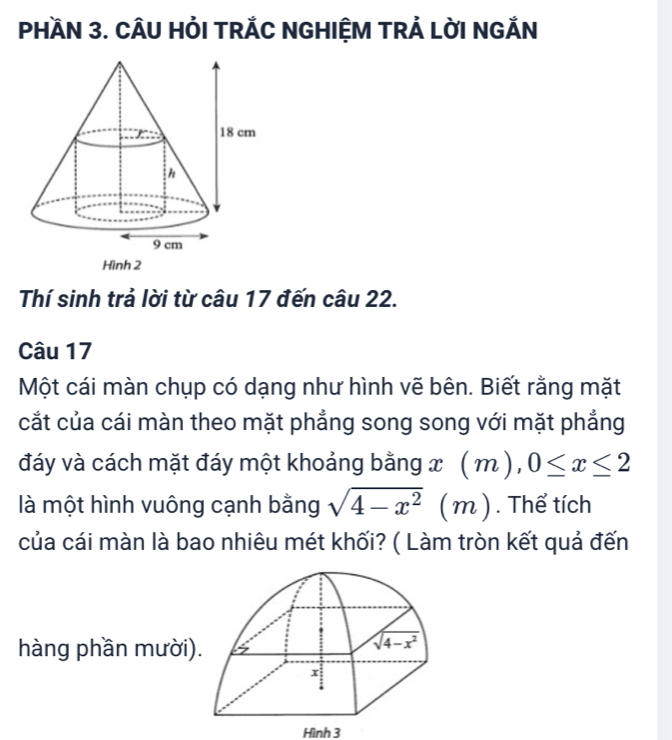 PHAN 3. CÂU HỏI TRÁC NGHIỆM TRẢ LỜI NGẢN
Thí sinh trả lời từ câu 17 đến câu 22.
Câu 17
Một cái màn chụp có dạng như hình vẽ bên. Biết rằng mặt
cắt của cái màn theo mặt phẳng song song với mặt phẳng
đáy và cách mặt đáy một khoảng bằng x(m),0≤ x≤ 2
là một hình vuông cạnh bằng sqrt(4-x^2) ( m). Thể tích
của cái màn là bao nhiêu mét khối? ( Làm tròn kết quả đến
hàng phần mười)
Hình 3