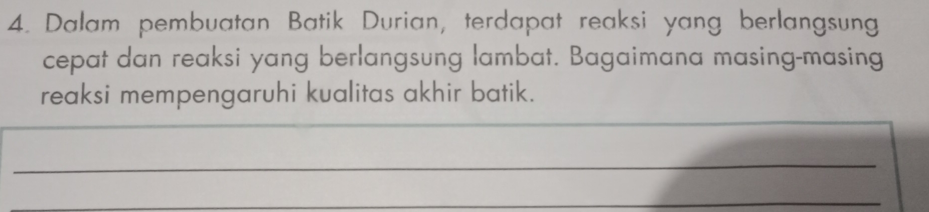 Dalam pembuatan Batik Durian, terdapat reaksi yang berlangsung 
cepat dan reaksi yang berlangsung lambat. Bagaimana masing-masing 
reaksi mempengaruhi kualitas akhir batik. 
_ 
_ 
_