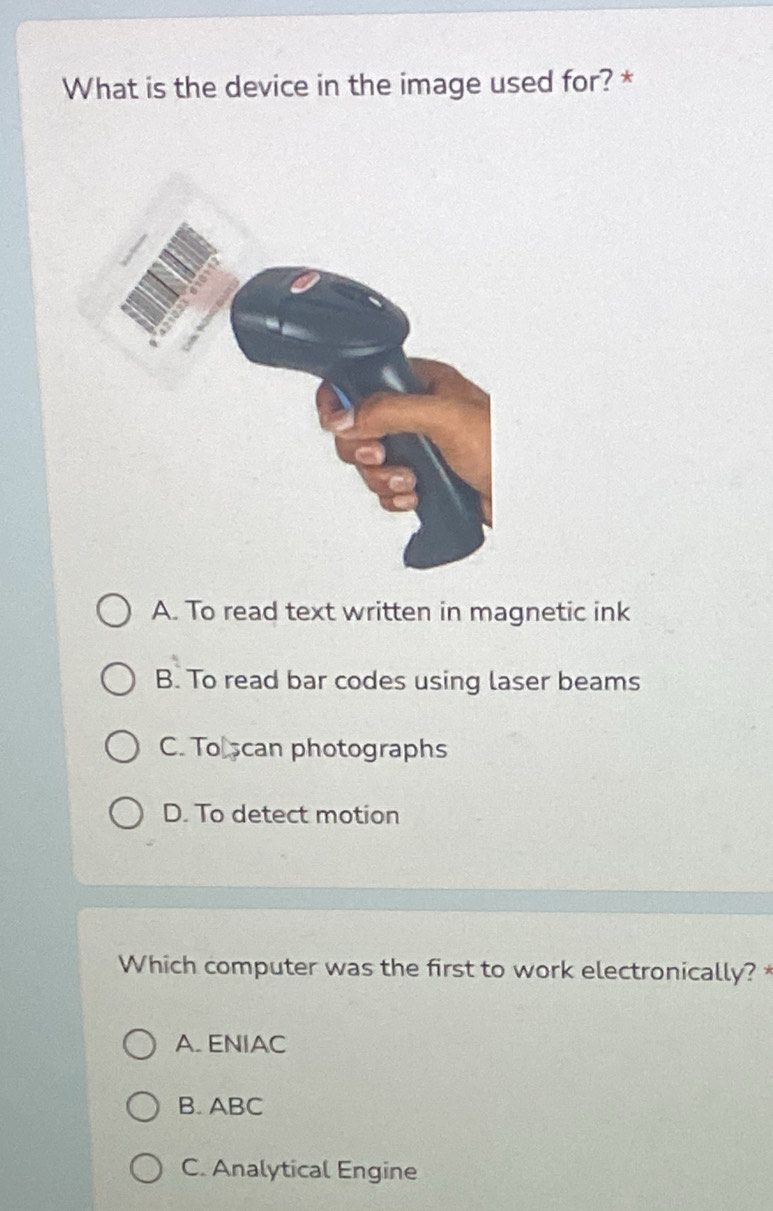 What is the device in the image used for? *
A. To read text written in magnetic ink
B. To read bar codes using laser beams
C. To scan photographs
D. To detect motion
Which computer was the first to work electronically? *
A. ENIAC
B. ABC
C. Analytical Engine