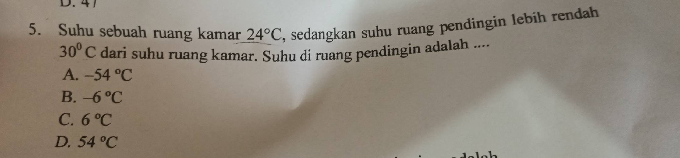 41
5. Suhu sebuah ruang kamar 24°C , sedangkan suhu ruang pendingin lebih rendah
30°C dari suhu ruang kamar. Suhu di ruang pendingin adalah ....
A. -54°C
B. -6°C
C. 6°C
D. 54°C