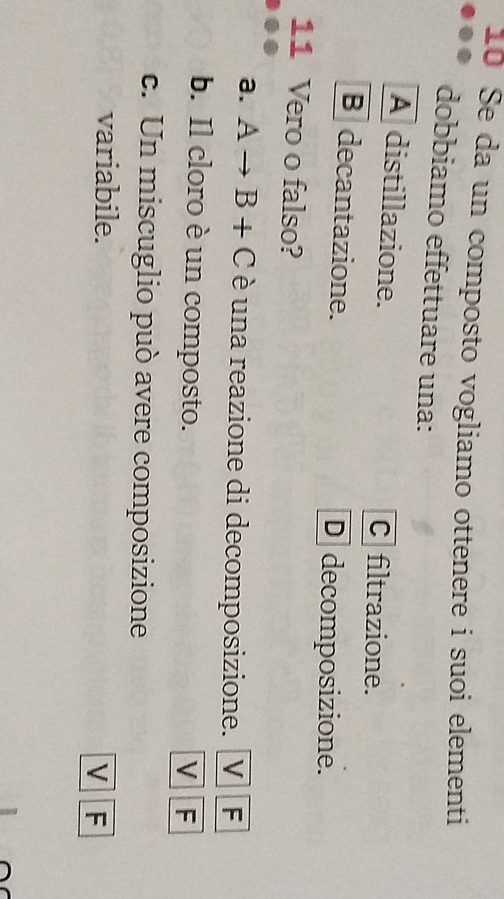 Se da un composto vogliamo ottenere i suoi elementi
dobbiamo effettuare una:
A distillazione.
C filtrazione.
B decantazione.
Ddecomposizione.
11 Vero o falso?
a. Ato B+C è una reazione di decomposizione. V F
b. Il cloro è un composto.
V F
c. Un miscuglio può avere composizione
variabile.
V F