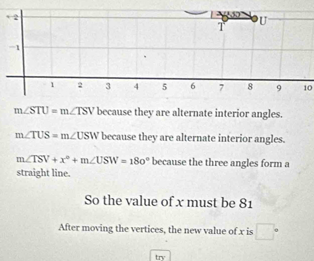 1
1 2 3 4 5 6 7 8 9 10
m∠ STU=m∠ TSV because they are alternate interior angles.
m∠ TUS=m∠ USW because they are alternate interior angles.
m∠ TSV+x°+m∠ USW=180° because the three angles form a 
straight line. 
So the value of x must be 81
After moving the vertices, the new value of x is □°
try