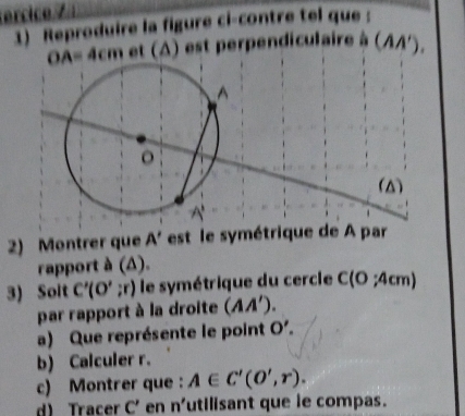 cc o 
1) Reproduire la figure ci-contre tel que :
OA=4cm et (A) est perpendiculaire à (AA'). 
(△) 
2) Montrer que A' est le symétrique de A par 
rapport à (Δ). 
3) Solt C'(O';r) ) le symétrique du cercle C(0;4cm)
par rapport à la droite (AA'). 
a) Que représente le point O'. 
b) Calculer r. 
c) Montrer que : A∈ C'(O',r). 
d) Tracer C' en n' utilisant que le compas.