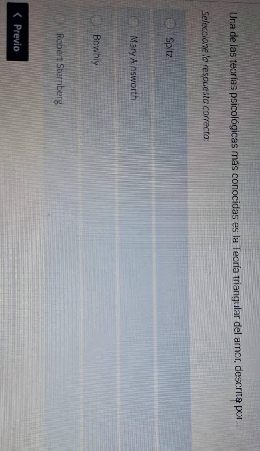 Una de las teorías psicológicas más conocidas es la Teoría triangular del amor, descrita por...
Seleccione la respuesta correcta:
Spitz
Mary Ainsworth
Bowbly
Robert Sternberg
Previo