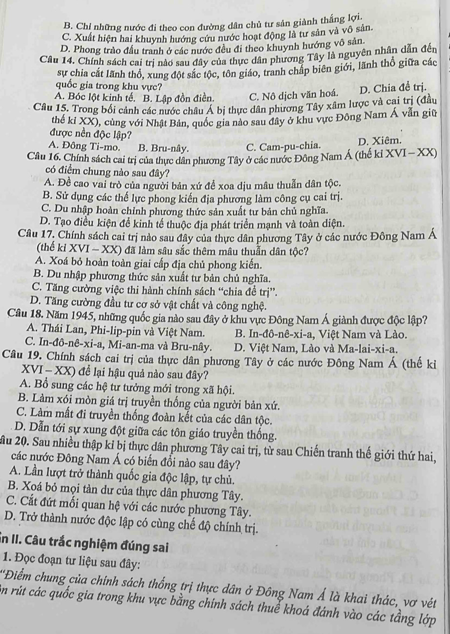 B. Chỉ những nước đi theo con đường dân chủ tư sản giành thắng lợi.
C. Xuất hiện hai khuynh hướng cứu nước hoạt động là tư sản và vô sản.
D. Phong trào đấu tranh ở các nước đều đi theo khuynh hướng vô sản.
Câu 14. Chính sách cai trị nào sau đây của thực dân phương Tây là nguyên nhân dẫn đến
sự chia cắt lãnh thổ, xung đột sắc tộc, tôn giáo, tranh chấp biên giới, lãnh thổ giữa các
quốc gia trong khu vực?
A. Bóc lột kinh tế. B. Lập đồn điền. C. Nô dịch văn hoá. D. Chia đề trị.
Câu 15. Trong bối cảnh các nước châu Á bị thực dân phương Tây xâm lược và cai trị (đầu
thế kỉ XX), cùng với Nhật Bản, quốc gia nào sau đây ở khu vực Đông Nam Á vẫn giữ
được nền độc lập?
A. Đông Ti-mo. B. Bru-nây. C. Cam-pu-chia. D. Xiêm.
Câu 16. Chính sách cai trị của thực dân phương Tây ở các nước Đông Nam Á (thế kỉ XVI - XX)
có điểm chung nào sau đây?
A. Đề cao vai trò của người bản xứ để xoa dịu mâu thuẫn dân tộc.
B. Sử dụng các thế lực phong kiến địa phương làm công cụ cai trị.
C. Du nhập hoàn chỉnh phương thức sản xuất tư bản chủ nghĩa.
D. Tạo điều kiện để kinh tế thuộc địa phát triển mạnh và toàn diện.
Câu 17. Chính sách cai trị nào sau đây của thực dân phương Tây ở các nước Đông Nam Á
(thế kỉ XVI - XX) đã làm sâu sắc thêm mâu thuẫn dân tộc?
A. Xoá bỏ hoàn toàn giai cấp địa chủ phong kiến.
B. Du nhập phương thức sản xuất tư bản chủ nghĩa.
C. Tăng cường việc thi hành chính sách “chia để trị”.
D. Tăng cường đầu tư cơ sở vật chất và công nghệ.
Câu 18. Năm 1945, những quốc gia nào sau đây ở khu vực Đông Nam Á giành được độc lập?
A. Thái Lan, Phi-lip-pin và Việt Nam.  B. In-đô-nê-xi-a, Việt Nam và Lào.
C. In-đô-nê-xi-a, Mi-an-ma và Bru-nây.  D. Việt Nam, Lào và Ma-lai-xi-a.
Câu 19. Chính sách cai trị của thực dân phương Tây ở các nước Đông Nam Á (thế ki
XVI - XX) để lại hậu quả nào sau đây?
A. Bổ sung các hệ tư tưởng mới trong xã hội.
B. Làm xói mòn giá trị truyền thống của người bản xứ.
C. Làm mất đi truyền thống đoàn kết của các dân tộc.
D. Dẫn tới sự xung đột giữa các tôn giáo truyền thống.
ầu 20. Sau nhiều thập kỉ bị thực dân phương Tây cai trị, từ sau Chiến tranh thế giới thứ hai,
các nước Đông Nam Á có biến đổi nào sau đây?
A. Lần lượt trở thành quốc gia độc lập, tự chủ.
B. Xoá bỏ mọi tàn dư của thực dân phương Tây.
C. Cắt đứt mối quan hệ với các nước phương Tây.
D. Trở thành nước độc lập có cùng chế độ chính trị.
in II. Câu trắc nghiệm đúng sai
1. Đọc đoạn tư liệu sau đây:
'Điểm chung của chính sách thống trị thực dân ở Đông Nam Á là khai thác, vơ vét
ôn rút các quốc gia trong khu vực bằng chính sách thuế khoá đánh vào các tầng lớp