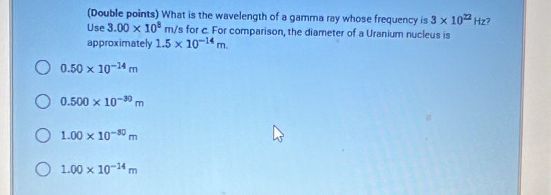 (Double points) What is the wavelength of a gamma ray whose frequency is 3* 10^(22)Hz 7
Use 3.00* 10^8m /s for c. For comparison, the diameter of a Uranium nucleus is
approximately 1.5* 10^(-14)m.
0.50* 10^(-14)m
0.500* 10^(-30)m
1.00* 10^(-30)m
1.00* 10^(-14)m