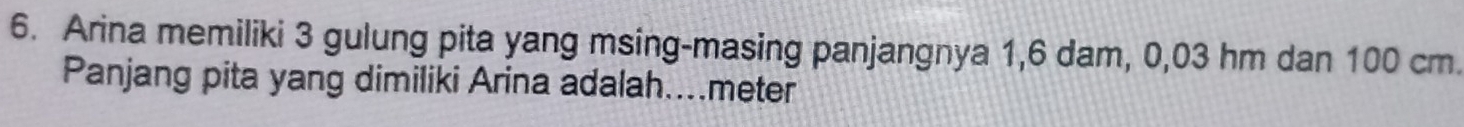 Arina memiliki 3 gulung pita yang msing-masing panjangnya 1,6 dam, 0,03 hm dan 100 cm. 
Panjang pita yang dimiliki Arina adalah.... meter