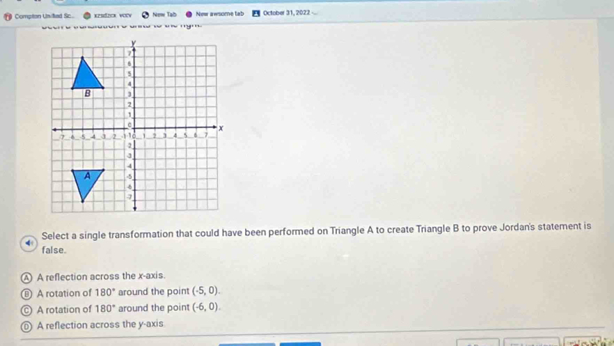 Compton United Sc. xzsdzcx vorv New Tab New awsome tab October 31, 2022
n o an tó u c mym
Select a single transformation that could have been performed on Triangle A to create Triangle B to prove Jordan's statement is
false.
A A reflection across the x-axis.
A rotation of 180° around the point (-5,0).
A rotation of 180° around the point (-6,0).
A reflection across the y-axis