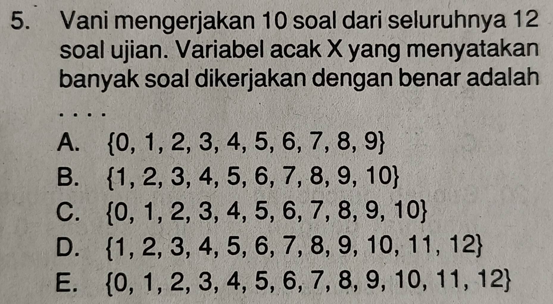 Vani mengerjakan 10 soal dari seluruhnya 12
soal ujian. Variabel acak X yang menyatakan
banyak soal dikerjakan dengan benar adalah
_
A.  0,1,2,3,4,5,6,7,8,9
B.  1,2,3,4,5,6,7,8,9,10
C.  0,1,2,3,4,5,6,7,8,9,10
D.  1,2,3,4,5,6,7,8,9,10,11,12
E.  0,1,2,3,4,5,6,7,8,9,10,11,12