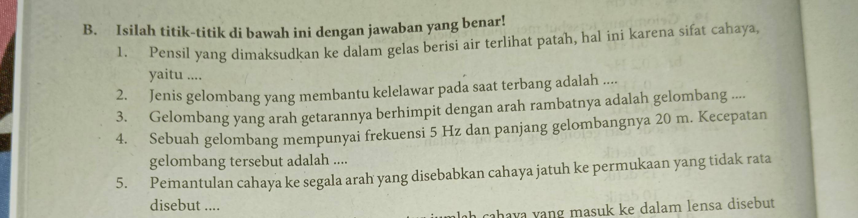 Isilah titik-titik di bawah ini dengan jawaban yang benar! 
1. Pensil yang dimaksudkan ke dalam gelas berisi air terlihat patah, hal ini karena sifat cahaya, 
yaitu .... 
2. Jenis gelombang yang membantu kelelawar pada saat terbang adalah .... 
3. Gelombang yang arah getarannya berhimpit dengan arah rambatnya adalah gelombang .... 
4. Sebuah gelombang mempunyai frekuensi 5 Hz dan panjang gelombangnya 20 m. Kecepatan 
gelombang tersebut adalah .... 
5. Pemantulan cahaya ke segala arah yang disebabkan cahaya jatuh ke permukaan yang tidak rata 
disebut .... 
cahava vang masuk ke dalam lensa disebut