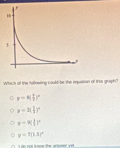 Which of the following could be the equation of this graph?
y=8( 9/2 )^x
y=2( 2/3 )^x
y=9( 4/5 )^x
y=7(1.5)^x
I do not know the answer yet_