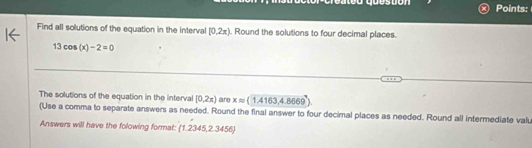 created question Points: 
Find all solutions of the equation in the interval [0,2π ). Round the solutions to four decimal places.
13cos (x)-2=0
The solutions of the equation in the interval [0,2π ) are xapprox  1.4163,4.8669. 
(Use a comma to separate answers as needed. Round the final answer to four decimal places as needed. Round all intermediate valu 
Answers will have the folowing format:  1.2345,2.3456