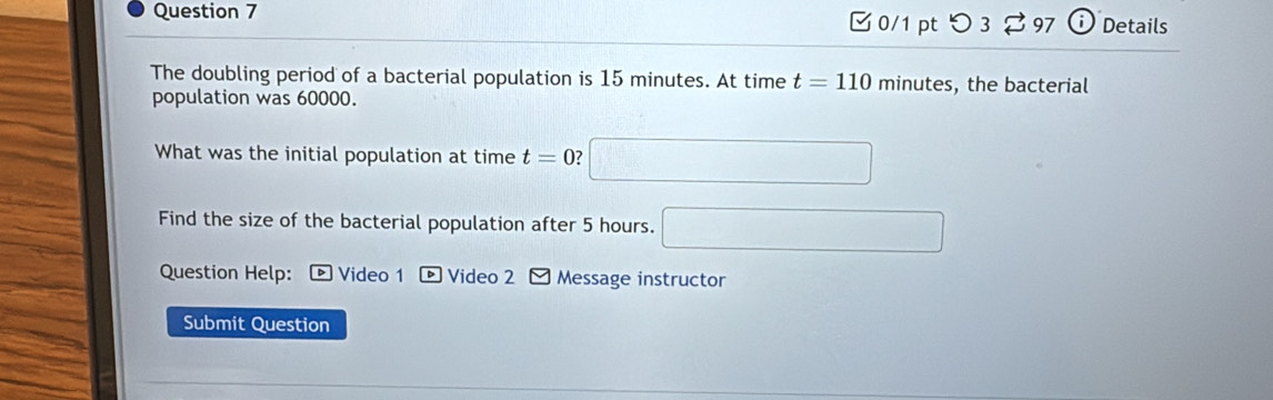 つ 3 % 97 i Details 
The doubling period of a bacterial population is 15 minutes. At time t=110 minute s, the bacterial 
population was 60000. 
What was the initial population at time t=0 □ 
Find the size of the bacterial population after 5 hours. □ 
Question Help: ® Video 1 Video 2 Message instructor 
Submit Question