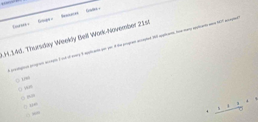 Courses = Groups v Resourses Grades ≌
.H.14d. Thursday Weekly Bell Work-November 21st
a prestigious program accepts 2 out of every 9 applicants per yer. If the program accepted 360 applicants, how many applicants were NOT accepted
1260
1620
2620
3240
2
3
( ) 3600
4