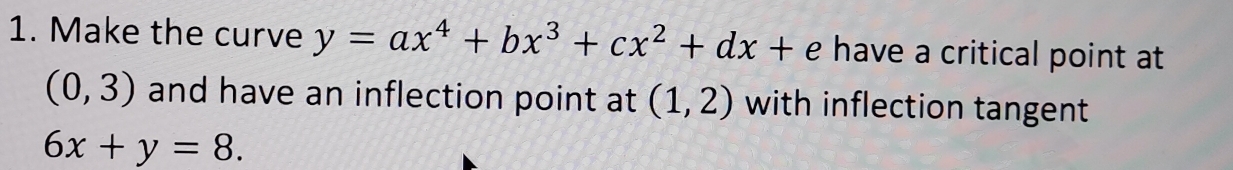 Make the curve y=ax^4+bx^3+cx^2+dx+e have a critical point at
(0,3) and have an inflection point at (1,2) with inflection tangent
6x+y=8.