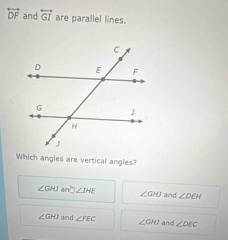 overleftrightarrow DF and overleftrightarrow GI are parallel lines.
Which angles are vertical angles?
∠ GHJ an ∠ IHE ∠ GHJ and ∠ DEH
∠ GHJ and ∠ FEC ∠ GHJ and ∠ DEC